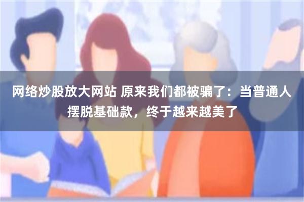 网络炒股放大网站 原来我们都被骗了：当普通人摆脱基础款，终于越来越美了