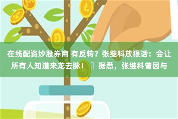 在线配资炒股券商 有反转？张继科放狠话：会让所有人知道来龙去脉！ ​据悉，张继科曾因与