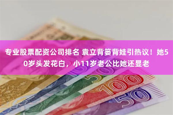 专业股票配资公司排名 袁立背篓背娃引热议！她50岁头发花白，小11岁老公比她还显老