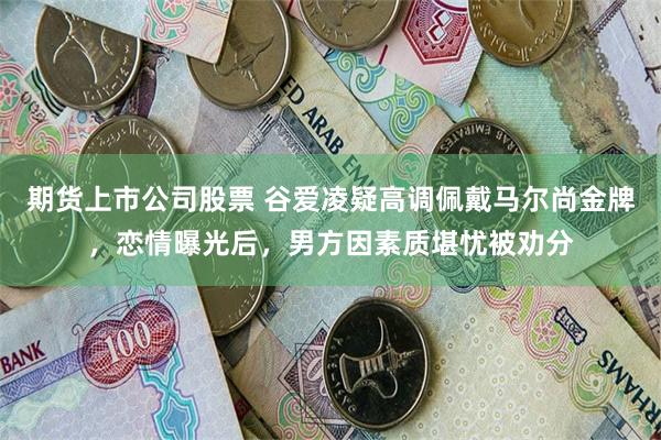 期货上市公司股票 谷爱凌疑高调佩戴马尔尚金牌，恋情曝光后，男方因素质堪忧被劝分