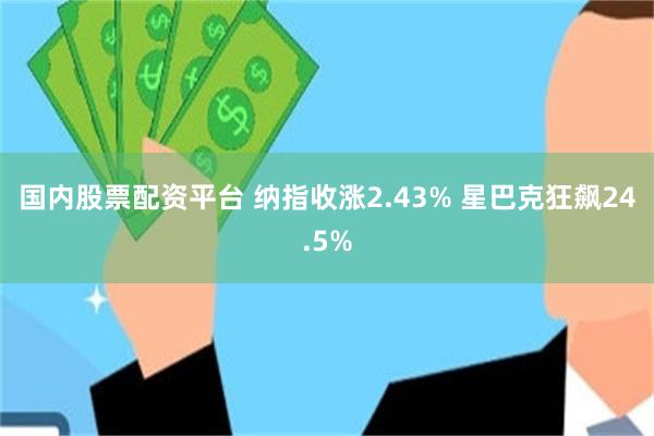 国内股票配资平台 纳指收涨2.43% 星巴克狂飙24.5%