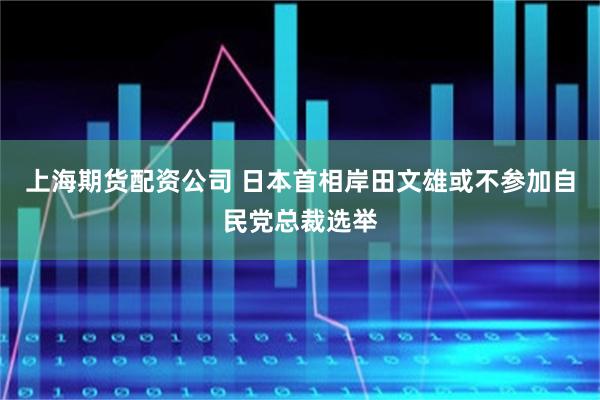 上海期货配资公司 日本首相岸田文雄或不参加自民党总裁选举