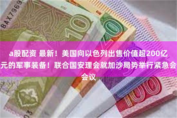 a股配资 最新！美国向以色列出售价值超200亿美元的军事装备！联合国安理会就加沙局势举行紧急会议