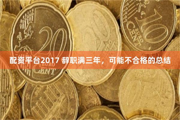 配资平台2017 辞职满三年，可能不合格的总结