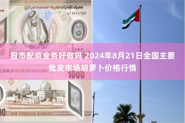 股市配资业务好做吗 2024年8月21日全国主要批发市场胡萝卜价格行情