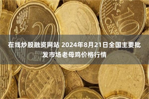 在线炒股融资网站 2024年8月21日全国主要批发市场老母鸡价格行情