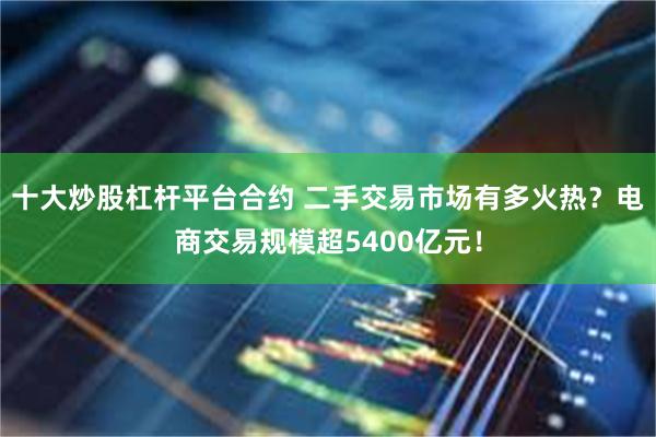 十大炒股杠杆平台合约 二手交易市场有多火热？电商交易规模超5400亿元！