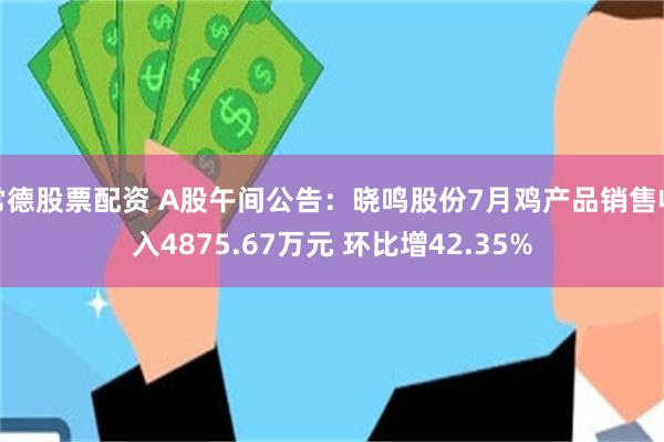 常德股票配资 A股午间公告：晓鸣股份7月鸡产品销售收入4875.67万元 环比增42.35%