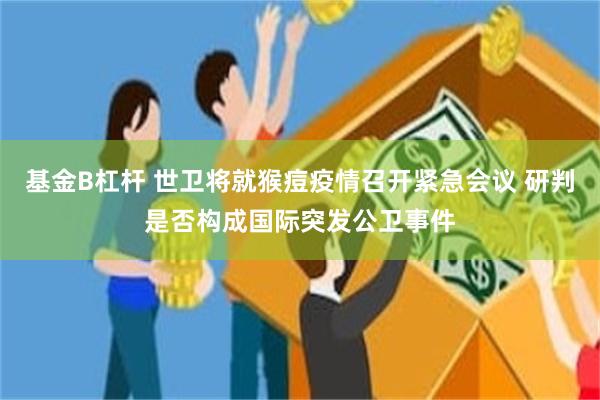 基金B杠杆 世卫将就猴痘疫情召开紧急会议 研判是否构成国际突发公卫事件