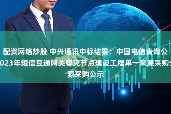 配资网络炒股 中兴通讯中标结果：中国电信青海公司2023年短信互通网关容灾节点建设工程单一来源采购公示