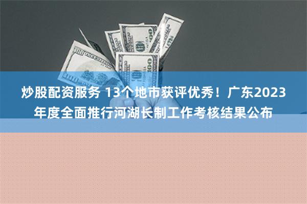 炒股配资服务 13个地市获评优秀！广东2023年度全面推行河湖长制工作考核结果公布