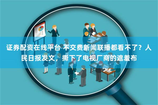 证券配资在线平台 不交费新闻联播都看不了？人民日报发文，撕下了电视厂商的遮羞布