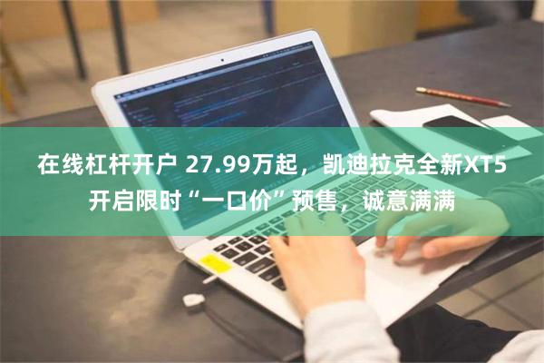 在线杠杆开户 27.99万起，凯迪拉克全新XT5开启限时“一口价”预售，诚意满满