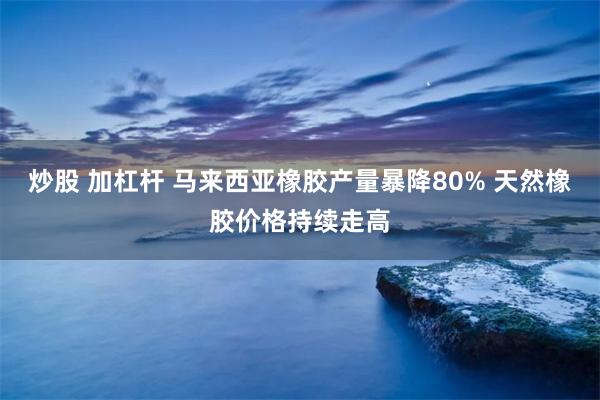 炒股 加杠杆 马来西亚橡胶产量暴降80% 天然橡胶价格持续走高