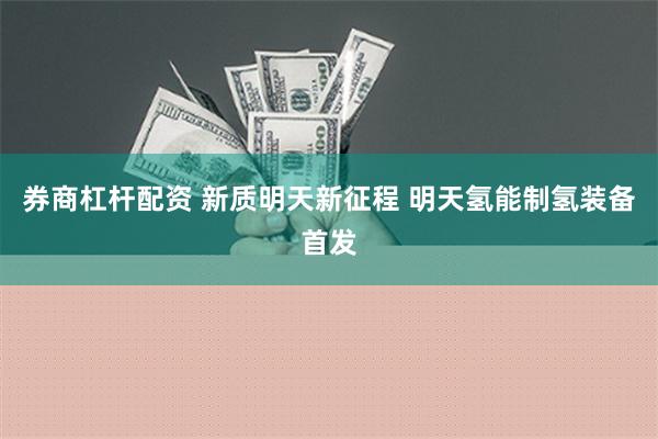 券商杠杆配资 新质明天新征程 明天氢能制氢装备首发