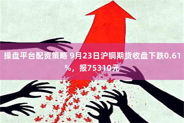 操盘平台配资策略 9月23日沪铜期货收盘下跌0.61%，报75310元