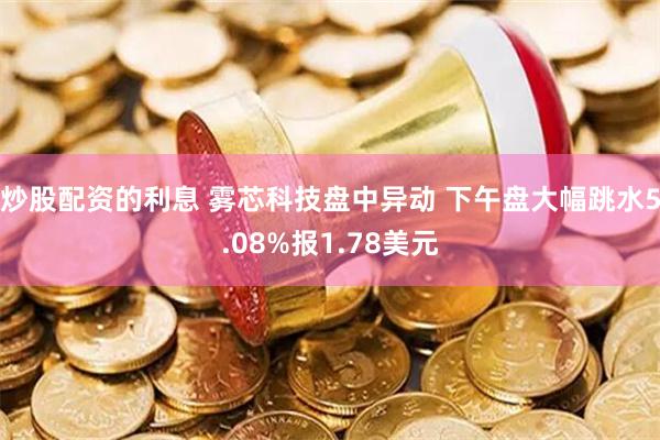 炒股配资的利息 雾芯科技盘中异动 下午盘大幅跳水5.08%报1.78美元