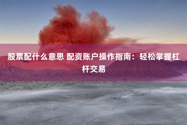 股票配什么意思 配资账户操作指南：轻松掌握杠杆交易