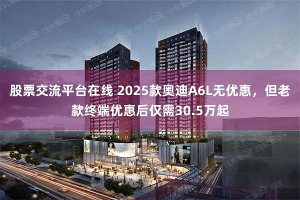 股票交流平台在线 2025款奥迪A6L无优惠，但老款终端优惠后仅需30.5万起