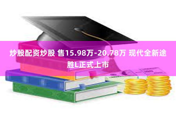 炒股配资炒股 售15.98万-20.78万 现代全新途胜L正式上市