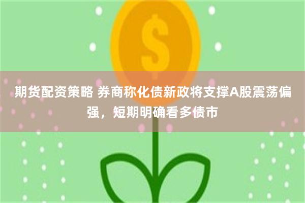 期货配资策略 券商称化债新政将支撑A股震荡偏强，短期明确看多债市