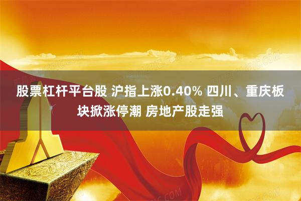 股票杠杆平台股 沪指上涨0.40% 四川、重庆板块掀涨停潮 房地产股走强