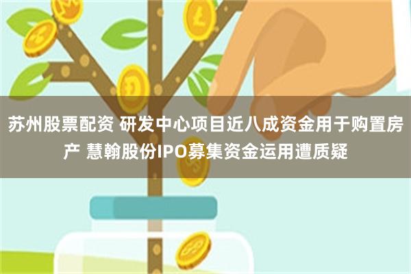 苏州股票配资 研发中心项目近八成资金用于购置房产 慧翰股份IPO募集资金运用遭质疑