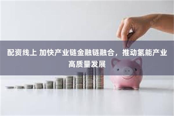 配资线上 加快产业链金融链融合，推动氢能产业高质量发展