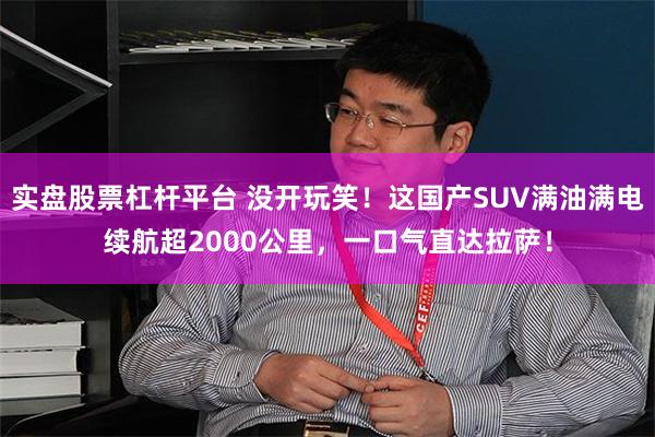 实盘股票杠杆平台 没开玩笑！这国产SUV满油满电续航超2000公里，一口气直达拉萨！