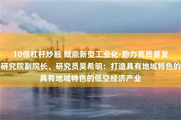 10倍杠杆炒股 赋能新型工业化·助力高质量发展丨中国航空研究院副院长、研究员吴希明：打造具有地域特色的低空经济产业