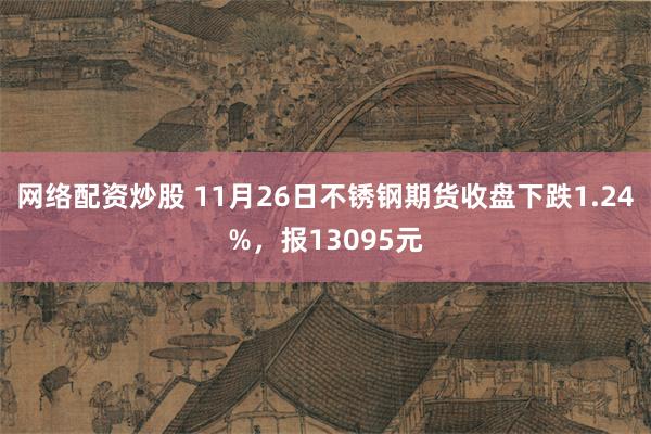 网络配资炒股 11月26日不锈钢期货收盘下跌1.24%，报13095元