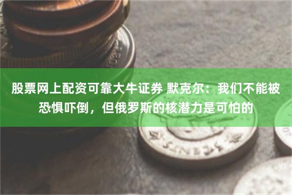 股票网上配资可靠大牛证券 默克尔：我们不能被恐惧吓倒，但俄罗斯的核潜力是可怕的