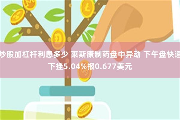 炒股加杠杆利息多少 莱斯康制药盘中异动 下午盘快速下挫5.04%报0.677美元