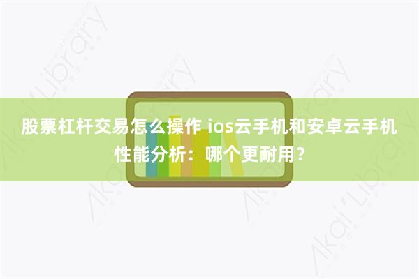 股票杠杆交易怎么操作 ios云手机和安卓云手机性能分析：哪个更耐用？