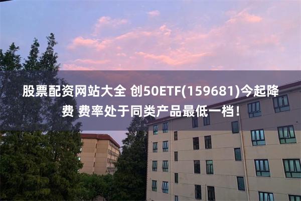 股票配资网站大全 创50ETF(159681)今起降费 费率处于同类产品最低一档！