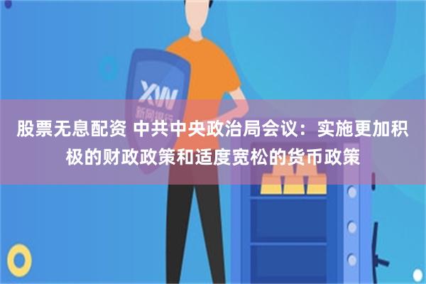 股票无息配资 中共中央政治局会议：实施更加积极的财政政策和适度宽松的货币政策