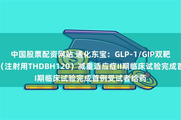 中国股票配资网站 通化东宝：GLP-1/GIP双靶点受体激动剂（注射用THDBH120）减重适应症II期临床试验完成首例受试者给药