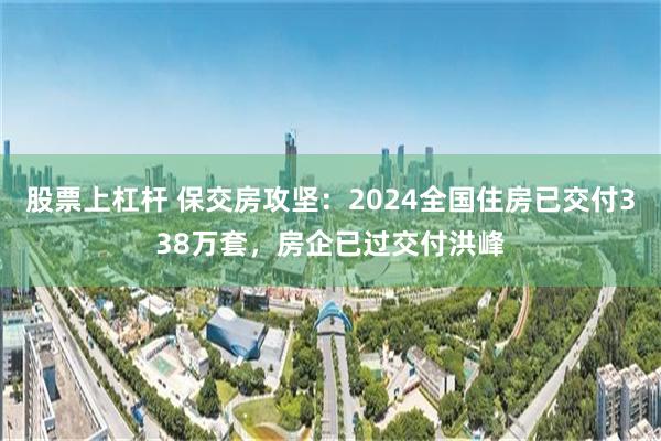 股票上杠杆 保交房攻坚：2024全国住房已交付338万套，房企已过交付洪峰