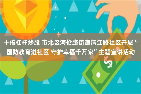 十倍杠杆炒股 市北区海伦路街道清江路社区开展“国防教育进社区 守护幸福千万家”主题宣讲活动