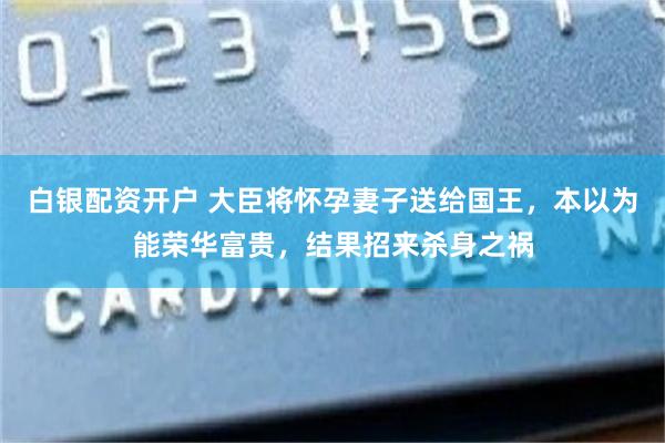 白银配资开户 大臣将怀孕妻子送给国王，本以为能荣华富贵，结果招来杀身之祸