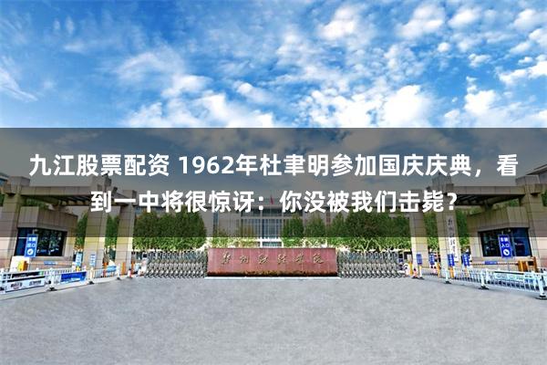 九江股票配资 1962年杜聿明参加国庆庆典，看到一中将很惊讶：你没被我们击毙？