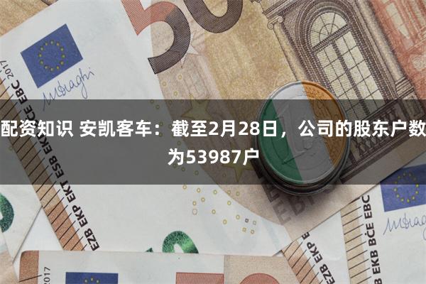 配资知识 安凯客车：截至2月28日，公司的股东户数为53987户