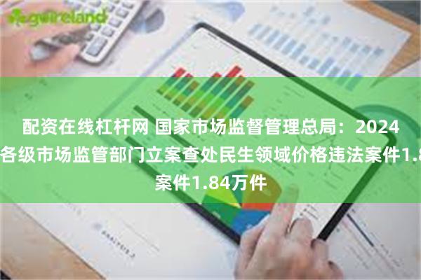 配资在线杠杆网 国家市场监督管理总局：2024年全国各级市场监管部门立案查处民生领域价格违法案件1.84万件