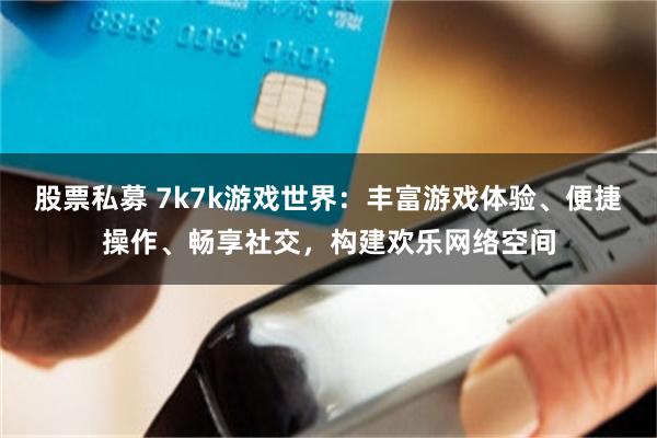 股票私募 7k7k游戏世界：丰富游戏体验、便捷操作、畅享社交，构建欢乐网络空间