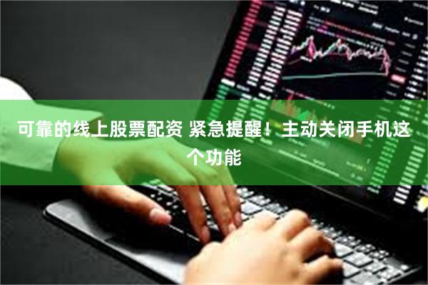 可靠的线上股票配资 紧急提醒！主动关闭手机这个功能