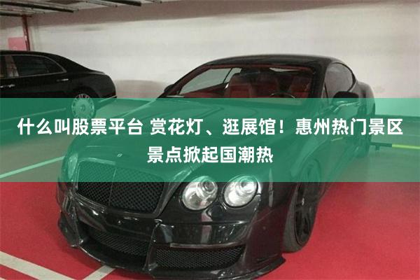 什么叫股票平台 赏花灯、逛展馆！惠州热门景区景点掀起国潮热