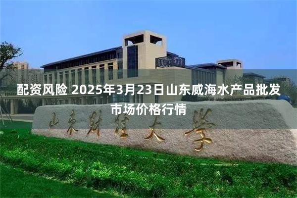 配资风险 2025年3月23日山东威海水产品批发市场价格行情