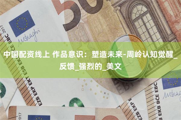 中国配资线上 作品意识：塑造未来-周岭认知觉醒_反馈_强烈的_美文
