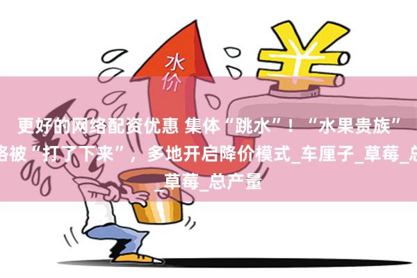 更好的网络配资优惠 集体“跳水”！“水果贵族”们价格被“打了下来”，多地开启降价模式_车厘子_草莓_总产量