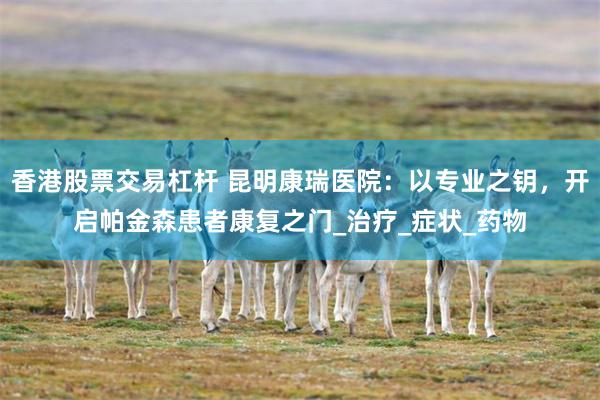 香港股票交易杠杆 昆明康瑞医院：以专业之钥，开启帕金森患者康复之门_治疗_症状_药物
